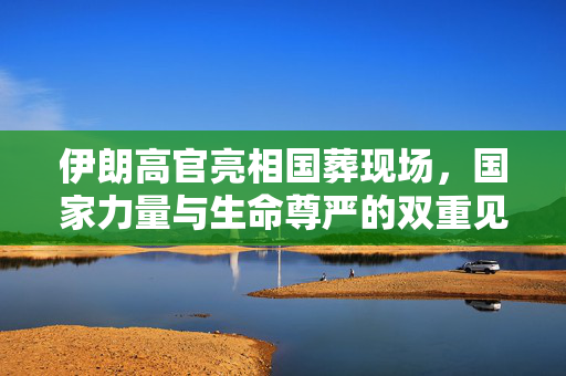 伊朗高官亮相国葬现场，国家力量与生命尊严的双重见证