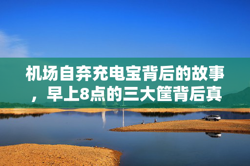 机场自弃充电宝背后的故事，早上8点的三大筐背后真相