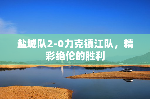 盐城队2-0力克镇江队，精彩绝伦的胜利