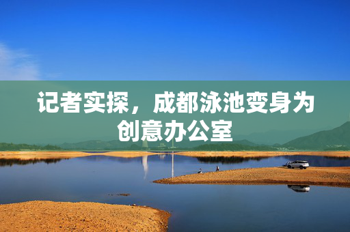 记者实探，成都泳池变身为创意办公室