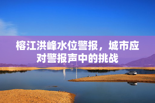 榕江洪峰水位警报，城市应对警报声中的挑战