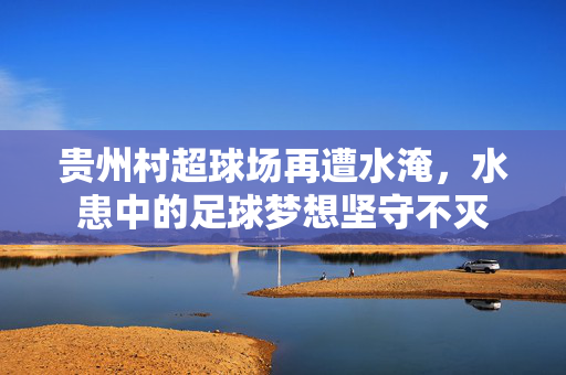 贵州村超球场再遭水淹，水患中的足球梦想坚守不灭
