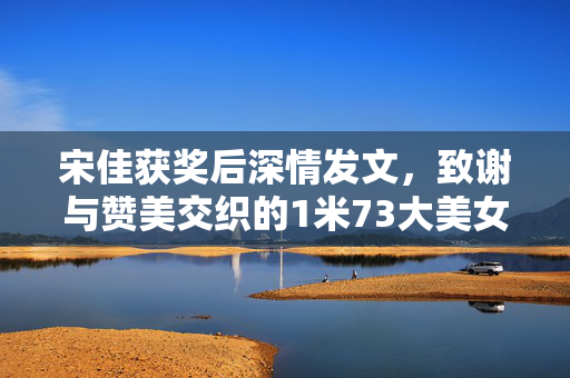 宋佳获奖后深情发文，致谢与赞美交织的1米73大美女时刻