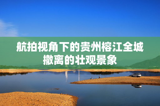 航拍视角下的贵州榕江全城撤离的壮观景象
