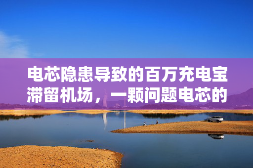 电芯隐患导致的百万充电宝滞留机场，一颗问题电芯的连锁反应