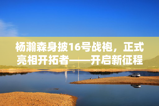 杨瀚森身披16号战袍，正式亮相开拓者——开启新征程