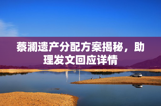 蔡澜遗产分配方案揭秘，助理发文回应详情