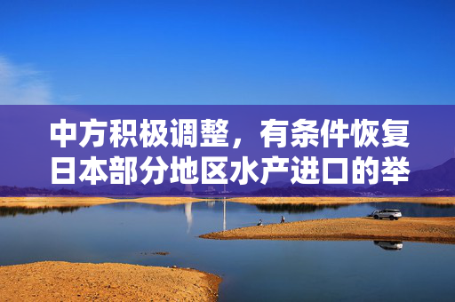 中方积极调整，有条件恢复日本部分地区水产进口的举措与进展
