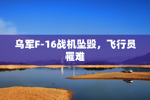 乌军F-16战机坠毁，飞行员罹难