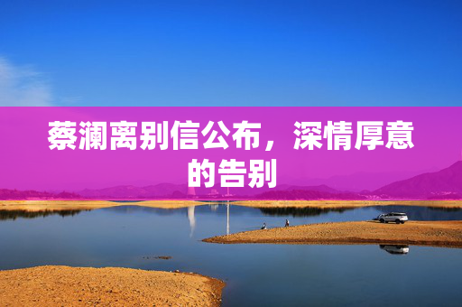蔡澜离别信公布，深情厚意的告别