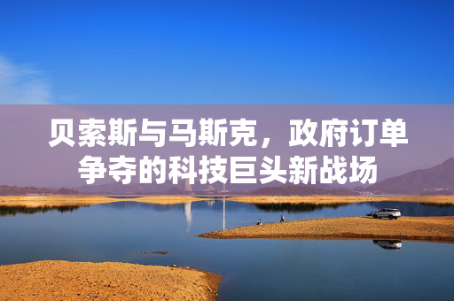 贝索斯与马斯克，政府订单争夺的科技巨头新战场