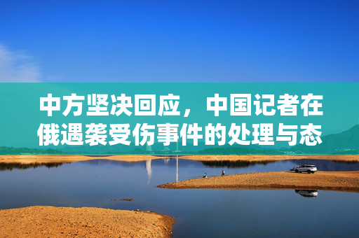 中方坚决回应，中国记者在俄遇袭受伤事件的处理与态度