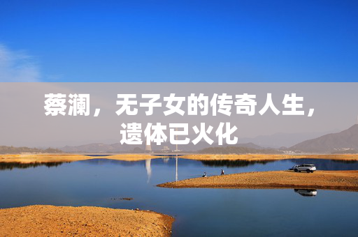 蔡澜，无子女的传奇人生，遗体已火化