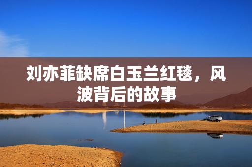 刘亦菲缺席白玉兰红毯，风波背后的故事
