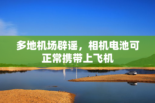 多地机场辟谣，相机电池可正常携带上飞机