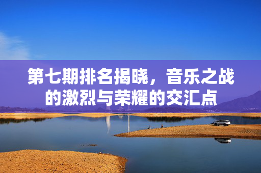 第七期排名揭晓，音乐之战的激烈与荣耀的交汇点