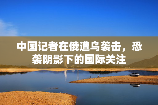 中国记者在俄遭乌袭击，恐袭阴影下的国际关注