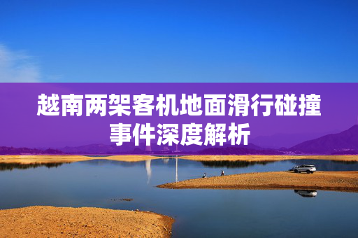 越南两架客机地面滑行碰撞事件深度解析