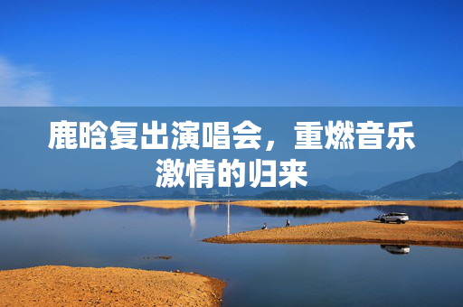 鹿晗复出演唱会，重燃音乐激情的归来