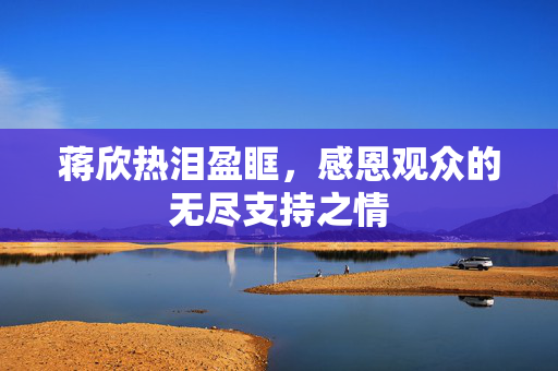 蒋欣热泪盈眶，感恩观众的无尽支持之情