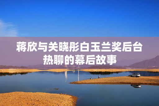 蒋欣与关晓彤白玉兰奖后台热聊的幕后故事