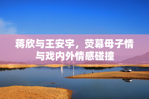 蒋欣与王安宇，荧幕母子情与戏内外情感碰撞