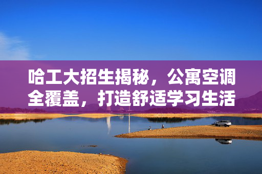 哈工大招生揭秘，公寓空调全覆盖，打造舒适学习生活环境