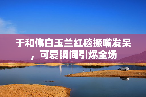 于和伟白玉兰红毯撅嘴发呆，可爱瞬间引爆全场
