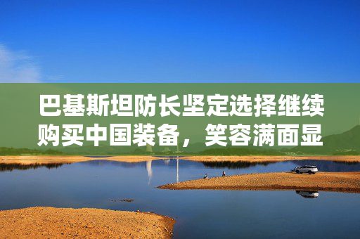 巴基斯坦防长坚定选择继续购买中国装备，笑容满面显信心