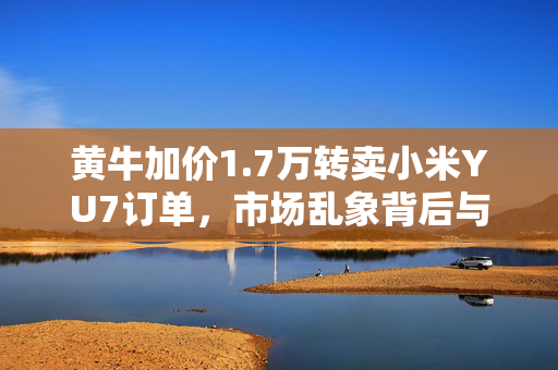 黄牛加价1.7万转卖小米YU7订单，市场乱象背后与消费者权益的反思