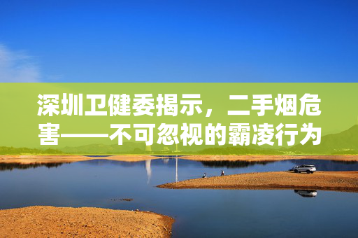 深圳卫健委揭示，二手烟危害——不可忽视的霸凌行为