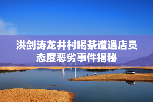 洪剑涛龙井村喝茶遭遇店员态度恶劣事件揭秘
