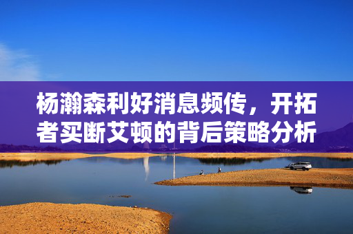杨瀚森利好消息频传，开拓者买断艾顿的背后策略分析