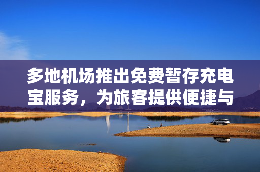 多地机场推出免费暂存充电宝服务，为旅客提供便捷与关怀