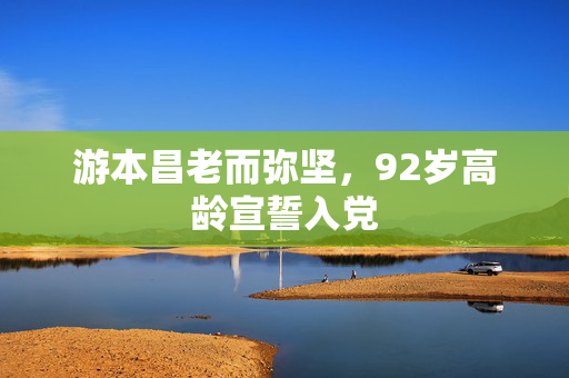 游本昌老而弥坚，92岁高龄宣誓入党
