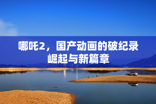 哪吒2，国产动画的破纪录崛起与新篇章