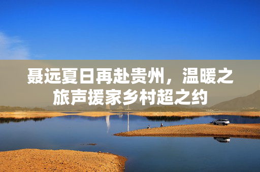 聂远夏日再赴贵州，温暖之旅声援家乡村超之约