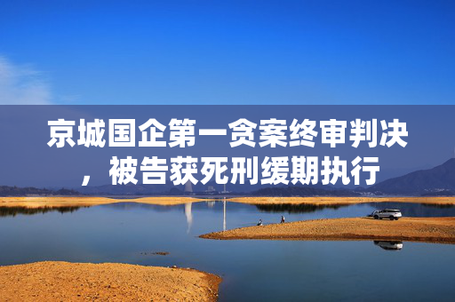 京城国企第一贪案终审判决，被告获死刑缓期执行