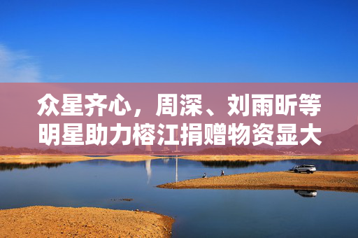 众星齐心，周深、刘雨昕等明星助力榕江捐赠物资显大爱