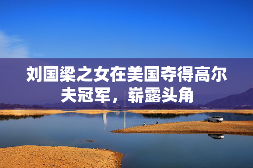 刘国梁之女在美国夺得高尔夫冠军，崭露头角