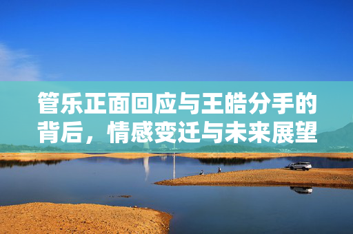 管乐正面回应与王皓分手的背后，情感变迁与未来展望