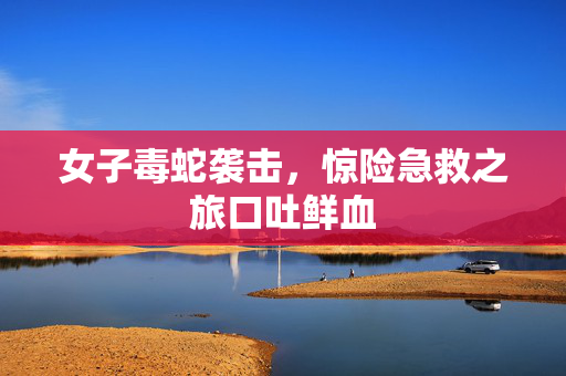 女子毒蛇袭击，惊险急救之旅口吐鲜血