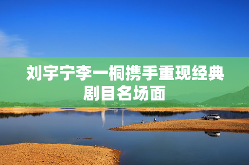 刘宇宁李一桐携手重现经典剧目名场面