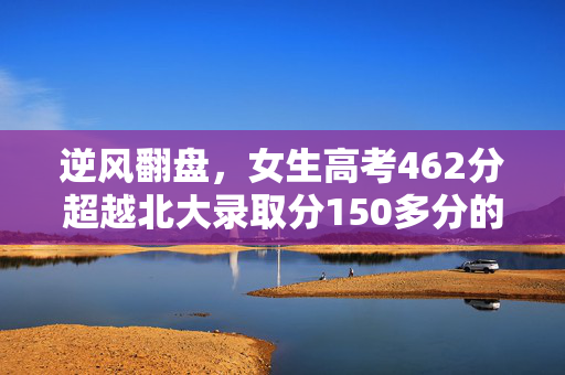 逆风翻盘，女生高考462分超越北大录取分150多分的励志传奇
