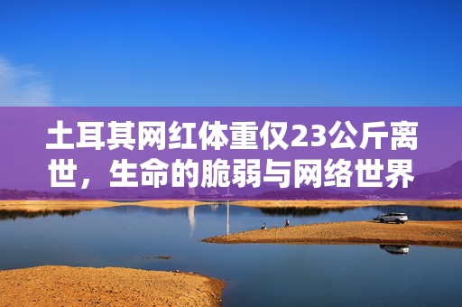 土耳其网红体重仅23公斤离世，生命的脆弱与网络世界的反思