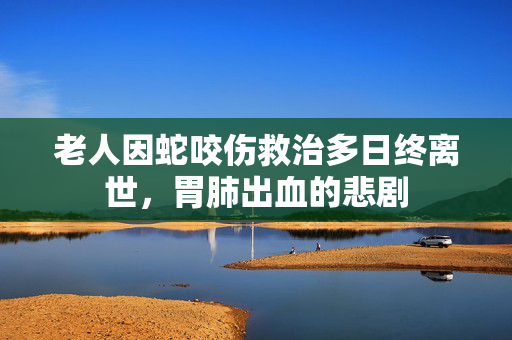 老人因蛇咬伤救治多日终离世，胃肺出血的悲剧