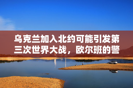 乌克兰加入北约可能引发第三次世界大战，欧尔班的警告