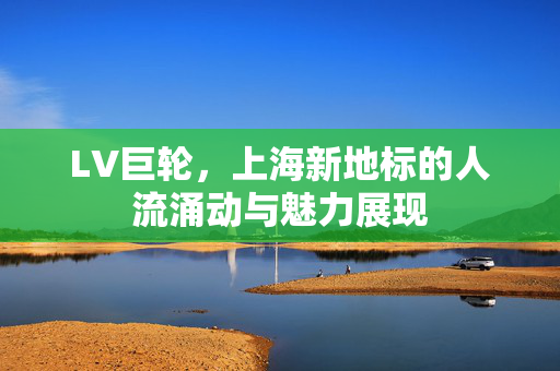 LV巨轮，上海新地标的人流涌动与魅力展现