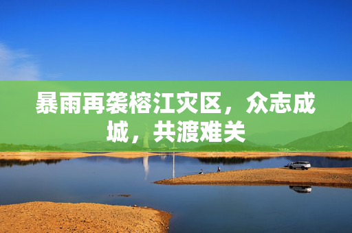 暴雨再袭榕江灾区，众志成城，共渡难关