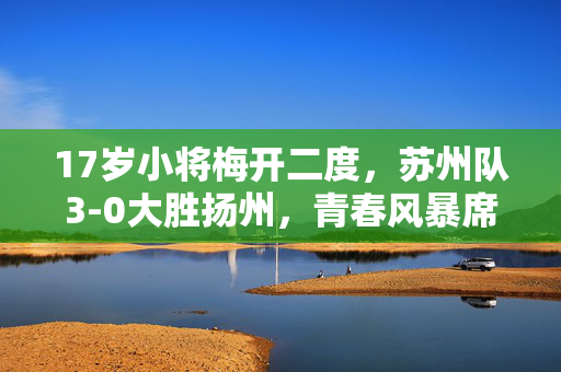 17岁小将梅开二度，苏州队3-0大胜扬州，青春风暴席卷全场。